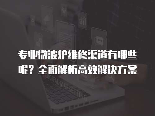 專業微波爐維修渠道有哪些呢？全面解析高效解決方案