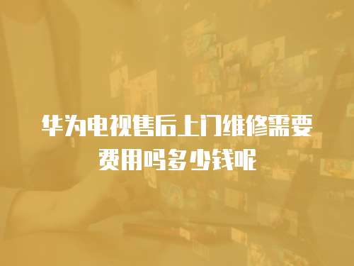 華為電視售后上門(mén)維修需要費(fèi)用嗎多少錢呢