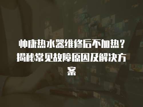 帥康熱水器維修后不加熱？揭秘常見故障原因及解決方案