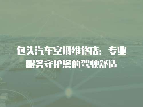 包頭汽車空調維修店：專業服務守護您的駕駛舒適