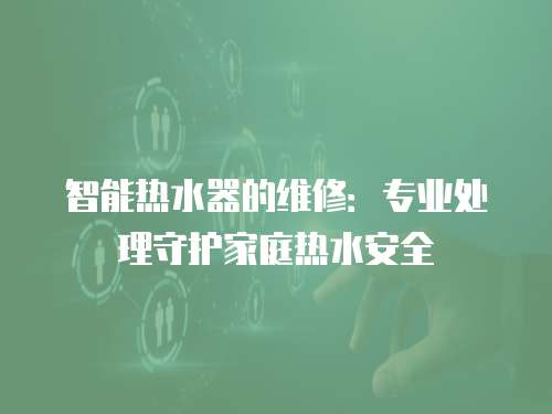 智能熱水器的維修：專業處理守護家庭熱水安全