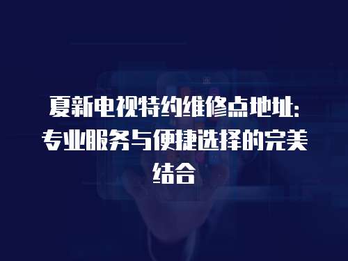 夏新電視特約維修點地址：專業服務與便捷選擇的完美結合