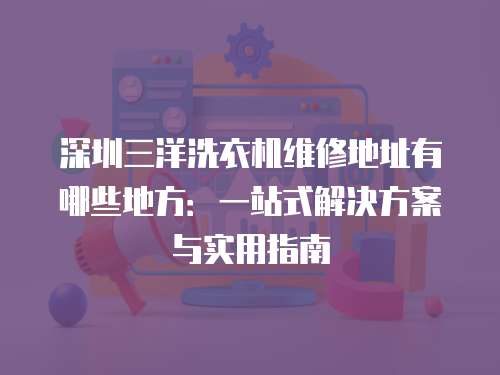 深圳三洋洗衣機維修地址有哪些地方：一站式解決方案與實用指南