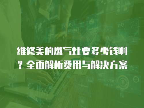 維修美的燃氣灶要多少錢啊？全面解析費用與解決方案