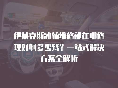 伊萊克斯冰箱維修部在哪修理好啊多少錢？一站式解決方案全解析