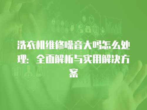洗衣機維修噪音大嗎怎么處理：全面解析與實用解決方案