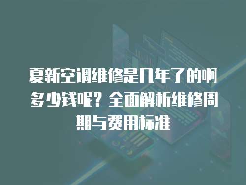 夏新空調維修是幾年了的啊多少錢呢？全面解析維修周期與費用標準