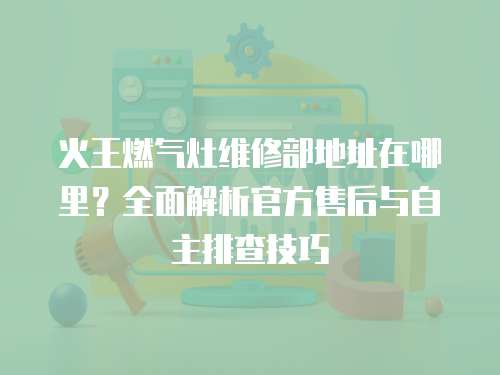 火王燃氣灶維修部地址在哪里？全面解析官方售后與自主排查技巧