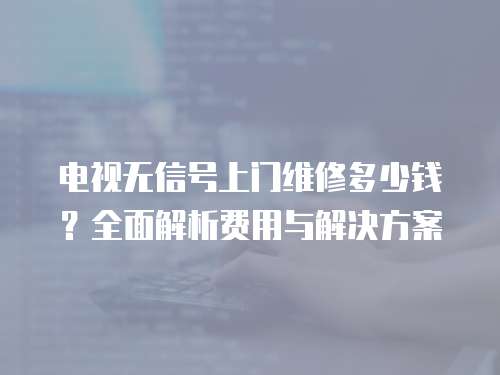 電視無信號上門維修多少錢？全面解析費用與解決方案
