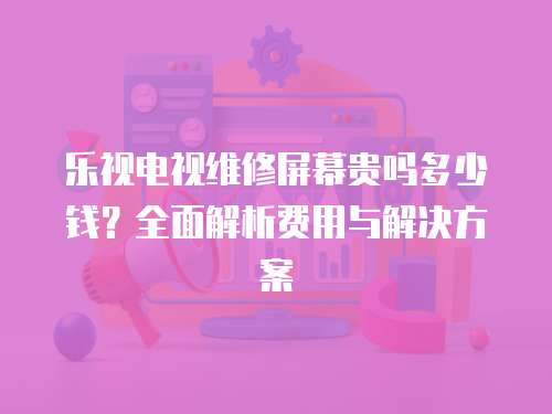 樂視電視維修屏幕貴嗎多少錢？全面解析費用與解決方案