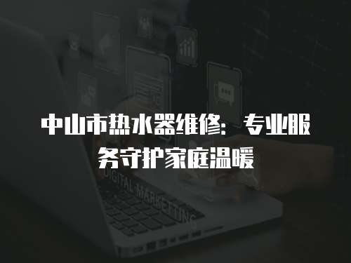 中山市熱水器維修：專業服務守護家庭溫暖