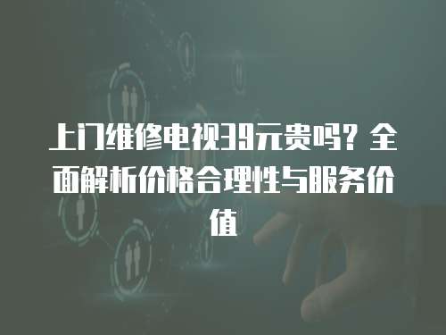 上門(mén)維修電視39元貴嗎？全面解析價(jià)格合理性與服務(wù)價(jià)值