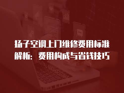 揚子空調上門維修費用標準解析：費用構成與省錢技巧