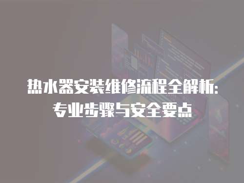 熱水器安裝維修流程全解析：專業步驟與安全要點