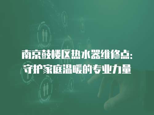 南京鼓樓區熱水器維修點：守護家庭溫暖的專業力量