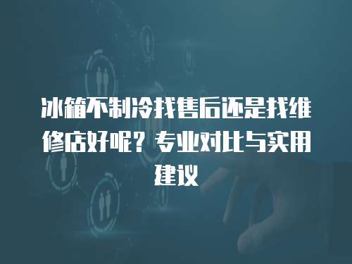 冰箱不制冷找售后還是找維修店好呢？專業對比與實用建議