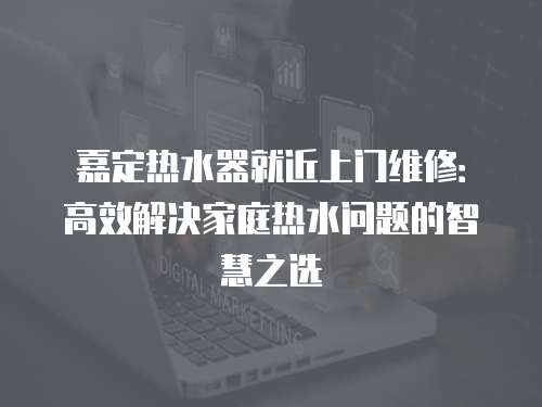 嘉定熱水器就近上門維修：高效解決家庭熱水問題的智慧之選