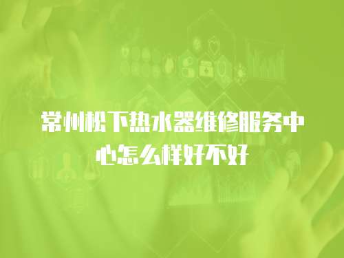 常州松下熱水器維修服務中心怎么樣好不好