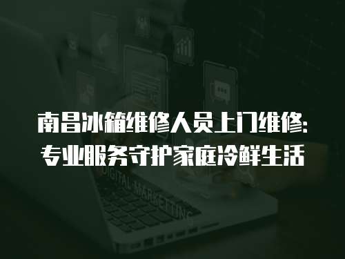 南昌冰箱維修人員上門維修：專業服務守護家庭冷鮮生活