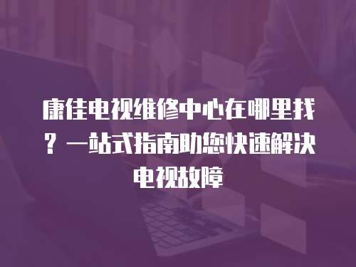 康佳電視維修中心在哪里找？一站式指南助您快速解決電視故障