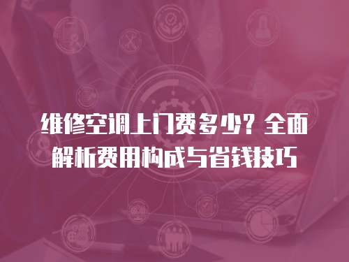 維修空調(diào)上門費多少？全面解析費用構(gòu)成與省錢技巧