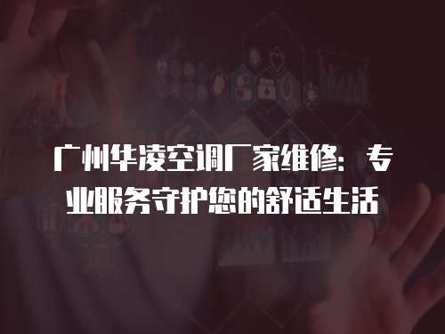 廣州華凌空調廠家維修：專業服務守護您的舒適生活