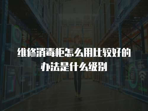 維修消毒柜怎么用比較好的辦法是什么級(jí)別