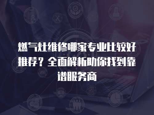 燃氣灶維修哪家專業(yè)比較好推薦？全面解析助你找到靠譜服務(wù)商