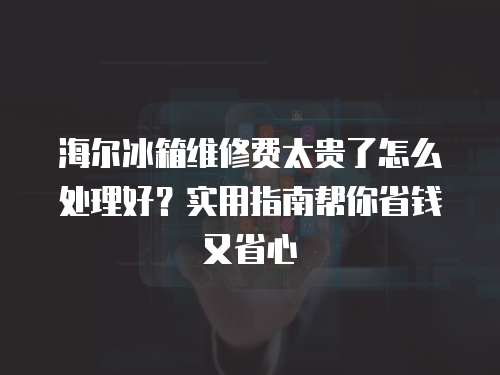 海爾冰箱維修費太貴了怎么處理好？實用指南幫你省錢又省心