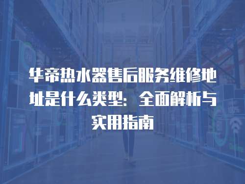 華帝熱水器售后服務維修地址是什么類型：全面解析與實用指南