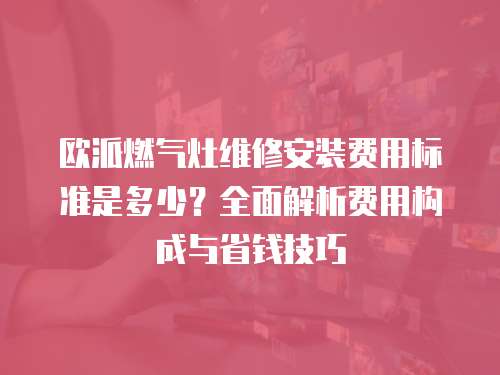 歐派燃氣灶維修安裝費用標準是多少？全面解析費用構成與省錢技巧