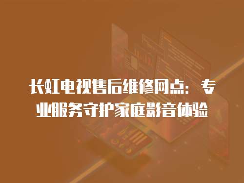 長虹電視售后維修網點：專業服務守護家庭影音體驗