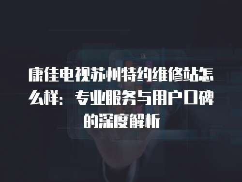 康佳電視蘇州特約維修站怎么樣：專業服務與用戶口碑的深度解析