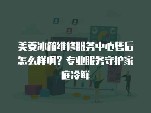 美菱冰箱維修服務(wù)中心售后怎么樣啊？專業(yè)服務(wù)守護(hù)家庭冷鮮