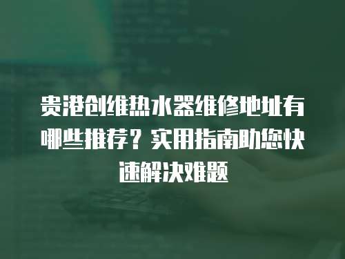 貴港創維熱水器維修地址有哪些推薦？實用指南助您快速解決難題