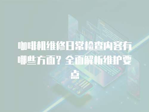 咖啡機(jī)維修日常檢查內(nèi)容有哪些方面？全面解析維護(hù)要點(diǎn)