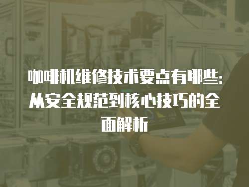 咖啡機維修技術要點有哪些：從安全規范到核心技巧的全面解析