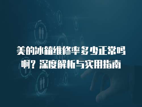 美的冰箱維修率多少正常嗎啊？深度解析與實用指南