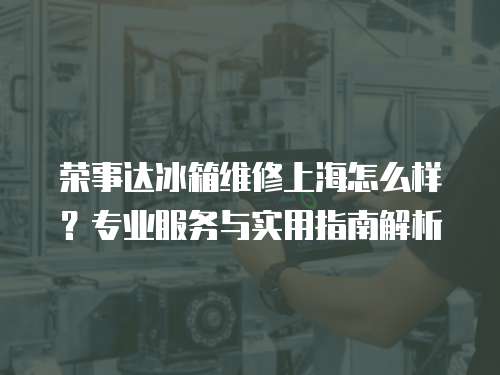 榮事達冰箱維修上海怎么樣？專業服務與實用指南解析