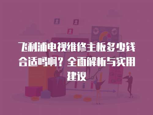 飛利浦電視維修主板多少錢合適嗎??？全面解析與實用建議