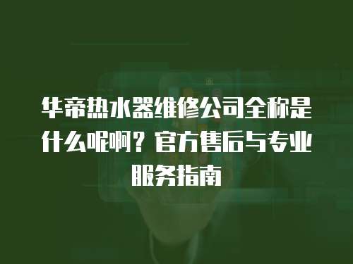 華帝熱水器維修公司全稱是什么呢啊？官方售后與專業服務指南