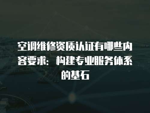 空調維修資質認證有哪些內容要求：構建專業服務體系的基石