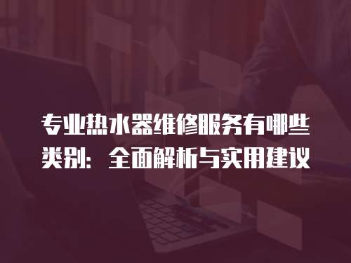 專業(yè)熱水器維修服務(wù)有哪些類別：全面解析與實用建議