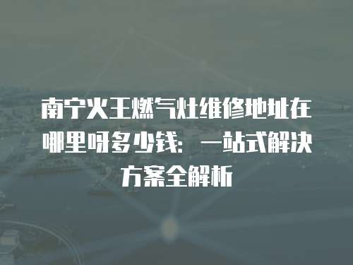 南寧火王燃氣灶維修地址在哪里呀多少錢：一站式解決方案全解析