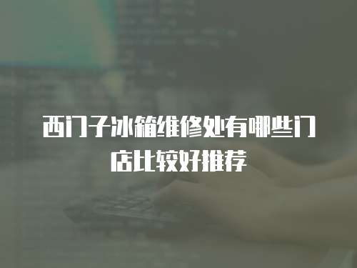 西門子冰箱維修處有哪些門店比較好推薦