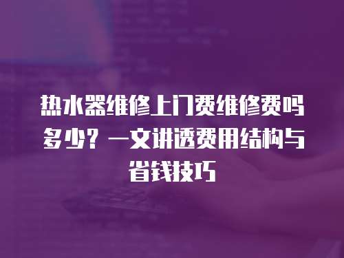 熱水器維修上門費維修費嗎多少？一文講透費用結構與省錢技巧