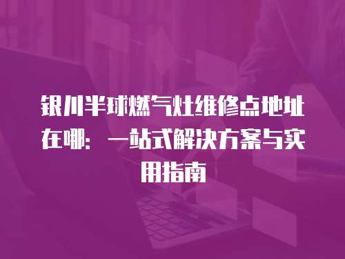 銀川半球燃氣灶維修點地址在哪：一站式解決方案與實用指南
