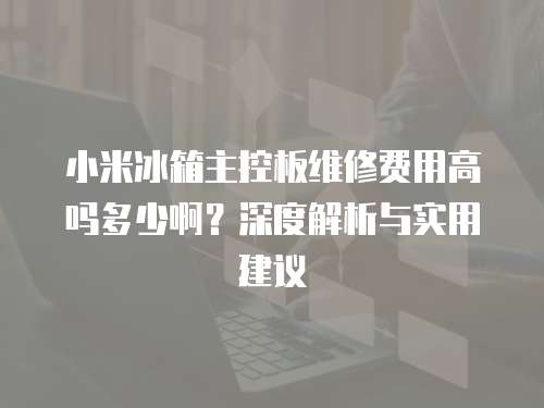 小米冰箱主控板維修費用高嗎多少啊？深度解析與實用建議