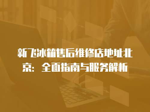 新飛冰箱售后維修店地址北京：全面指南與服務解析