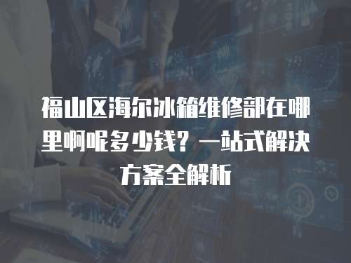福山區(qū)海爾冰箱維修部在哪里啊呢多少錢？一站式解決方案全解析